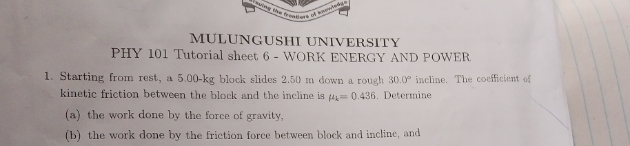 thing the frontiers of knowledy. 
MULUNGUSHI UNIVERSITY 
PHY 101 Tutorial sheet 6 - WORK ENERGY AND POWER 
1. Starting from rest, a 5.00-kg block slides 2.50 m down a rough 30.0° incline. The coefficient of 
kinetic friction between the block and the incline is mu _k=0.436. Determine 
(a) the work done by the force of gravity, 
(b) the work done by the friction force between block and incline, and