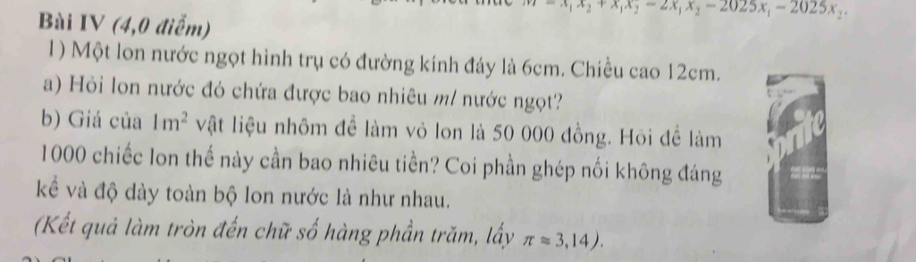 x_2+x_1x_2-2x_1x_2-2025x_1-2025x_2
Bài IV (4,0 điểm)
1) Một lon nước ngọt hình trụ có đường kính đáy là 6cm. Chiều cao 12cm.
a) Hỏi lon nước đó chứa được bao nhiêu m/ nước ngọt?
b) Giá của 1m^2 vật liệu nhôm để làm vỏ lon là 50 000 đồng. Hỏi để làm
1000 chiếc lon thế này cần bao nhiêu tiền? Coi phần ghép nối không đáng
kể và độ dày toàn bộ lon nước là như nhau.
(Kết quả làm tròn đến chữ số hàng phần trăm, lấy π approx 3,14).