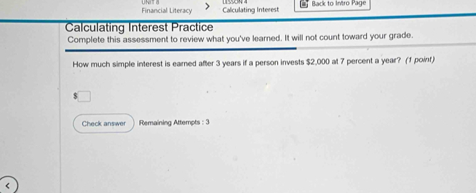 LESSON 4 
Financial Literacy Calculating Interest Back to Intro Page 
Calculating Interest Practice 
Complete this assessment to review what you've learned. It will not count toward your grade. 
How much simple interest is earned after 3 years if a person invests $2,000 at 7 percent a year? (1 point) 
Check answer Remaining Attempts : 3