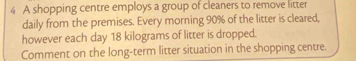 A shopping centre employs a group of cleaners to remove litter 
daily from the premises. Every morning 90% of the litter is cleared, 
however each day 18 kilograms of litter is dropped. 
Comment on the long-term litter situation in the shopping centre.