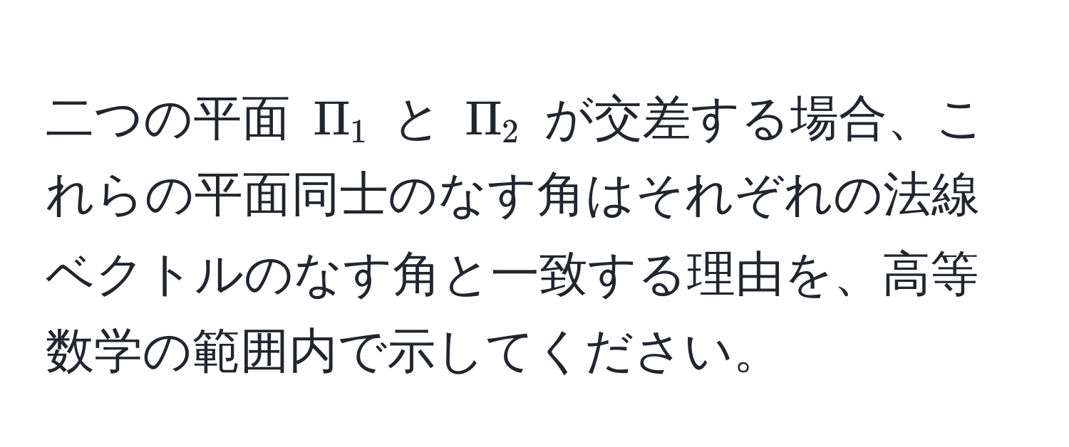 二つの平面 $Pi_1$ と $Pi_2$ が交差する場合、これらの平面同士のなす角はそれぞれの法線ベクトルのなす角と一致する理由を、高等数学の範囲内で示してください。