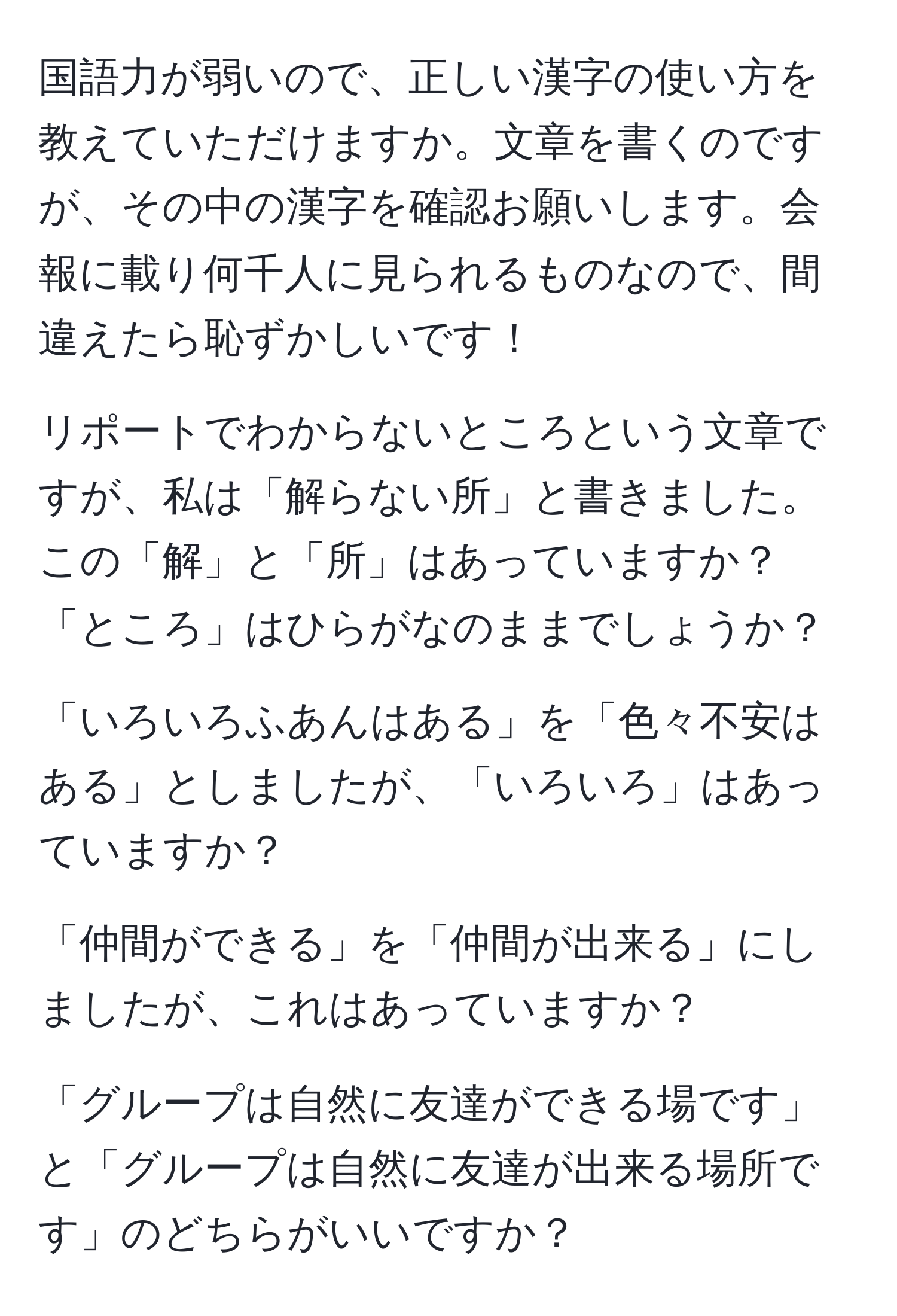 国語力が弱いので、正しい漢字の使い方を教えていただけますか。文章を書くのですが、その中の漢字を確認お願いします。会報に載り何千人に見られるものなので、間違えたら恥ずかしいです！

リポートでわからないところという文章ですが、私は「解らない所」と書きました。この「解」と「所」はあっていますか？「ところ」はひらがなのままでしょうか？

「いろいろふあんはある」を「色々不安はある」としましたが、「いろいろ」はあっていますか？

「仲間ができる」を「仲間が出来る」にしましたが、これはあっていますか？

「グループは自然に友達ができる場です」と「グループは自然に友達が出来る場所です」のどちらがいいですか？