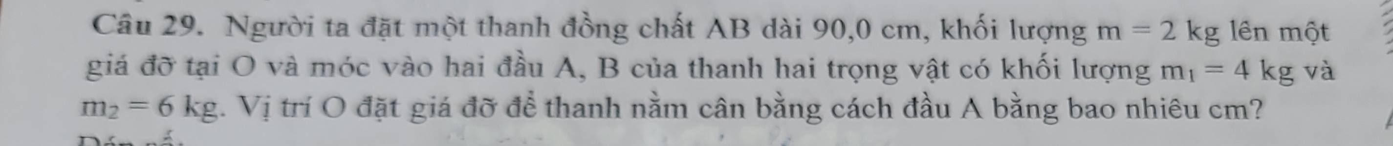 Người ta đặt một thanh đồng chất AB dài 90, 0 cm, khối lượng m=2kg lên một 
giá đỡ tại O và móc vào hai đầu A, B của thanh hai trọng vật có khối lượng m_1=4kg và
m_2=6kg.Vi Tị trí O đặt giá đỡ để thanh nằm cân bằng cách đầu A bằng bao nhiêu cm?