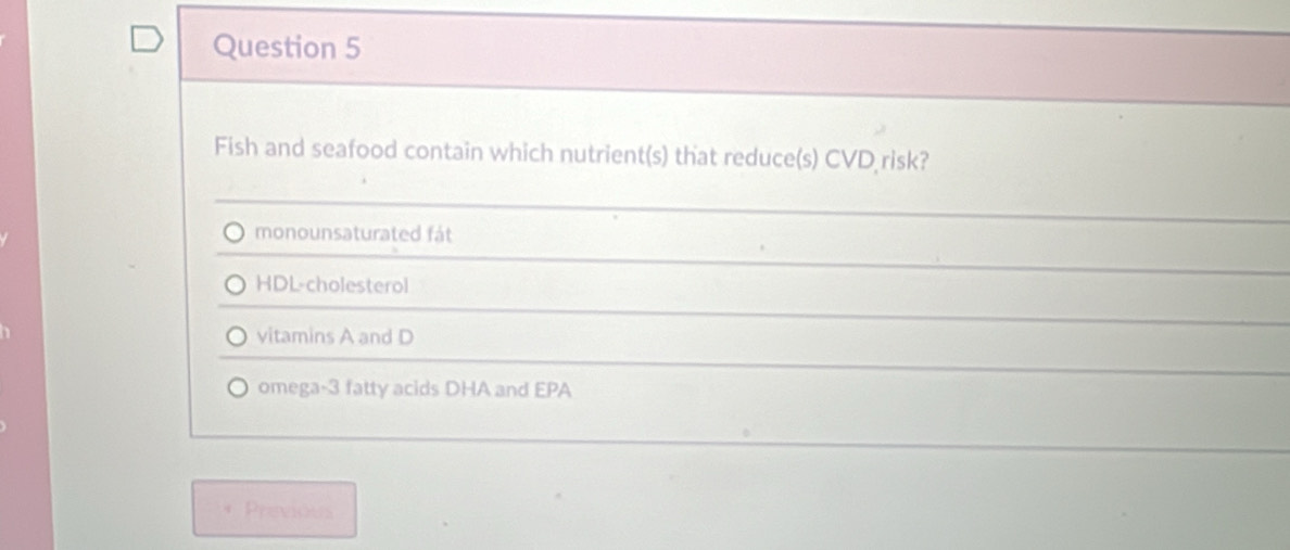 Fish and seafood contain which nutrient(s) that reduce(s) CVD risk?
monounsaturated fát
HDL-cholesterol
vitamins A and D
omega- 3 fatty acids DHA and EPA
Prevides