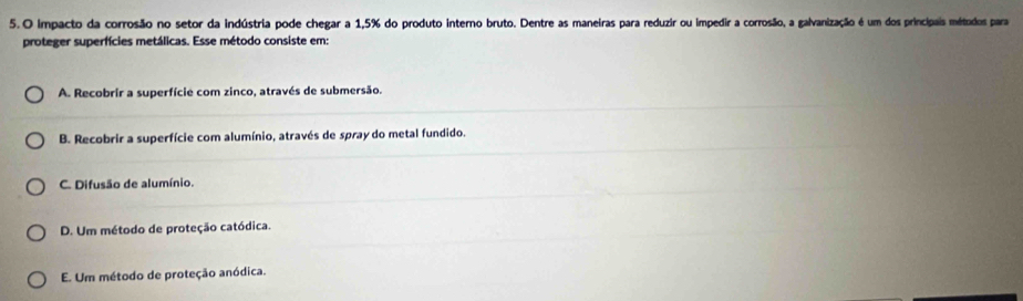 impacto da corrosão no setor da indústria pode chegar a 1,5% do produto interno bruto. Dentre as maneiras para reduzir ou impedir a corrosão, a galvanização é um dos principais métodos para
proteger superfícies metálicas. Esse método consiste em:
A. Recobrir a superfície com zinco, através de submersão.
B. Recobrir a superfície com alumínio, através de spray do metal fundido.
C. Difusão de alumínio.
D. Um método de proteção catódica.
E. Um método de proteção anódica.