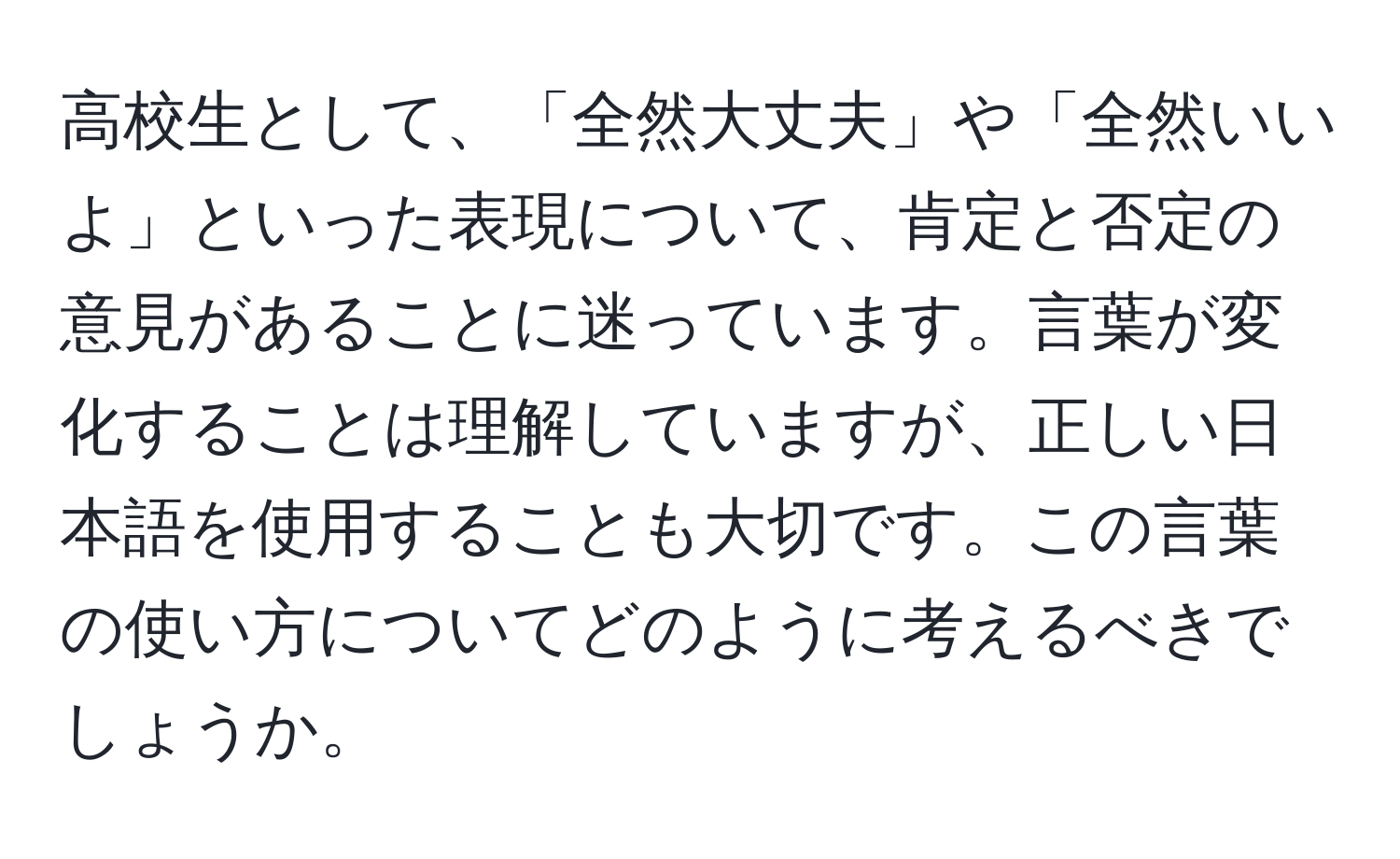 高校生として、「全然大丈夫」や「全然いいよ」といった表現について、肯定と否定の意見があることに迷っています。言葉が変化することは理解していますが、正しい日本語を使用することも大切です。この言葉の使い方についてどのように考えるべきでしょうか。