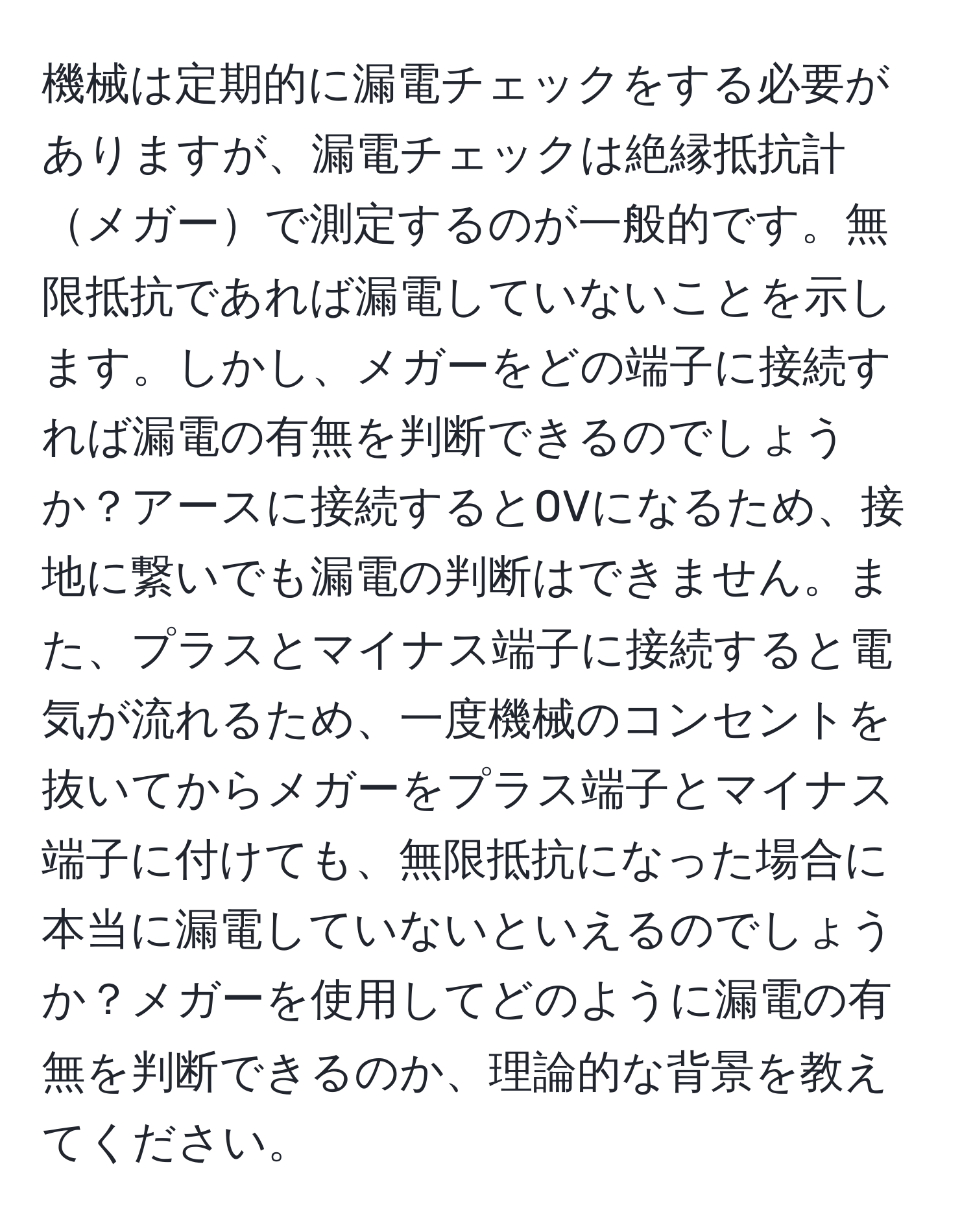 機械は定期的に漏電チェックをする必要がありますが、漏電チェックは絶縁抵抗計メガーで測定するのが一般的です。無限抵抗であれば漏電していないことを示します。しかし、メガーをどの端子に接続すれば漏電の有無を判断できるのでしょうか？アースに接続すると0Vになるため、接地に繋いでも漏電の判断はできません。また、プラスとマイナス端子に接続すると電気が流れるため、一度機械のコンセントを抜いてからメガーをプラス端子とマイナス端子に付けても、無限抵抗になった場合に本当に漏電していないといえるのでしょうか？メガーを使用してどのように漏電の有無を判断できるのか、理論的な背景を教えてください。