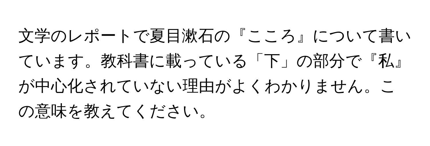 文学のレポートで夏目漱石の『こころ』について書いています。教科書に載っている「下」の部分で『私』が中心化されていない理由がよくわかりません。この意味を教えてください。