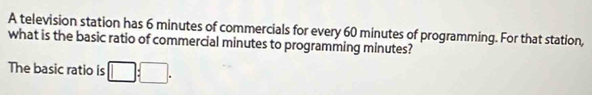 A television station has 6 minutes of commercials for every 60 minutes of programming. For that station, 
what is the basic ratio of commercial minutes to programming minutes? 
The basic ratio is □ :□.