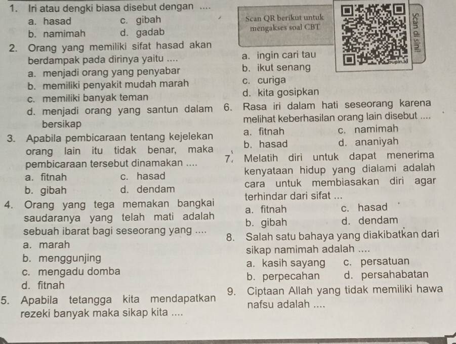 Iri atau dengki biasa disebut dengan ....
a. hasad c. gibah Scan QR berikut untuk
b. namimah d. gadab mengakses soal CBT
2. Orang yang memiliki sifat hasad akan
。
berdampak pada dirinya yaitu .... a. ingin cari tau
a. menjadi orang yang penyabar b. ikut senang
b. memiliki penyakit mudah marah c. curiga
c. memiliki banyak teman d. kita gosipkan
d. menjadi orang yang santun dalam 6. Rasa iri dalam hati seseorang karena
bersikap melihat keberhasilan orang lain disebut ....
3. Apabila pembicaraan tentang kejelekan a. fitnah c. namimah
orang lain itu tidak benar, maka b. hasad d. ananiyah
pembicaraan tersebut dinamakan .... 7， Melatih diri untuk dapat menerima
a. fitnah c. hasad kenyataan hidup yang dialami adalah
b. gibah d. dendam cara untuk membiasakan diri agar
4. Orang yang tega memakan bangkai terhindar dari sifat ...
saudaranya yang telah mati adalah a. fitnah
c. hasad
sebuah ibarat bagi seseorang yang .... b. gibah d. dendam
a. marah 8. Salah satu bahaya yang diakibatkan dari
b. menggunjing sikap namimah adalah ....
a. kasih sayang c. persatuan
c. mengadu domba b. perpecahan d. persahabatan
d. fitnah
5. Apabila tetangga kita mendapatkan 9. Ciptaan Allah yang tidak memiliki hawa
nafsu adalah ....
rezeki banyak maka sikap kita ....