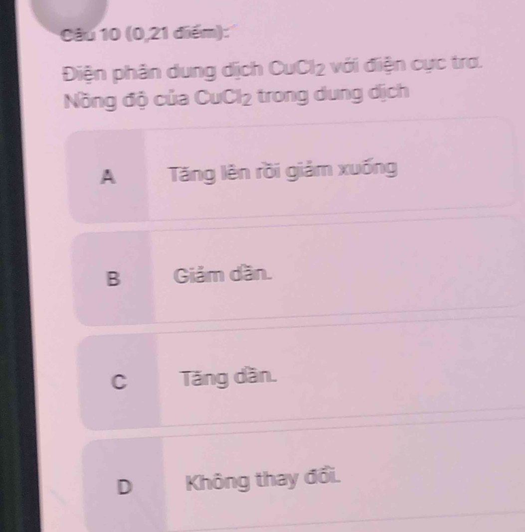 (0,21 điểm):
Điện phân dung dịch CuCl₂ với điện cực tra.
Nồng độ của CuCl₂ trong dung dịch
A Tăng lên rồi giảm xuống
B Giảm dần.
c Tăng dần.
D Không thay đổi.