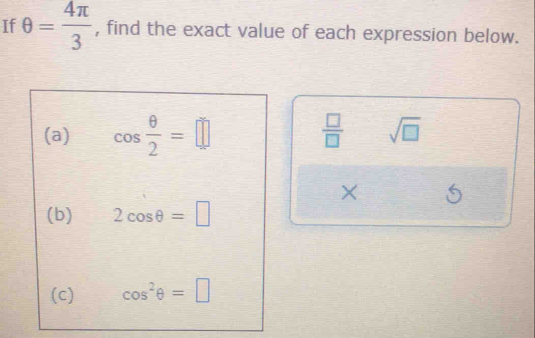 If θ = 4π /3  , find the exact value of each expression below. 
(a) cos  θ /2 =□
 □ /□   sqrt(□ ) 
X 
(b) 2cos θ =□
(c) cos^2θ =□