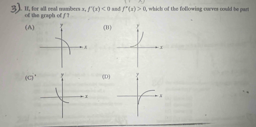 If, for all real numbers x, f'(x)<0</tex> and f''(x)>0 , which of the following curves could be part
of the graph of f ?
(A)
(B
7
(D