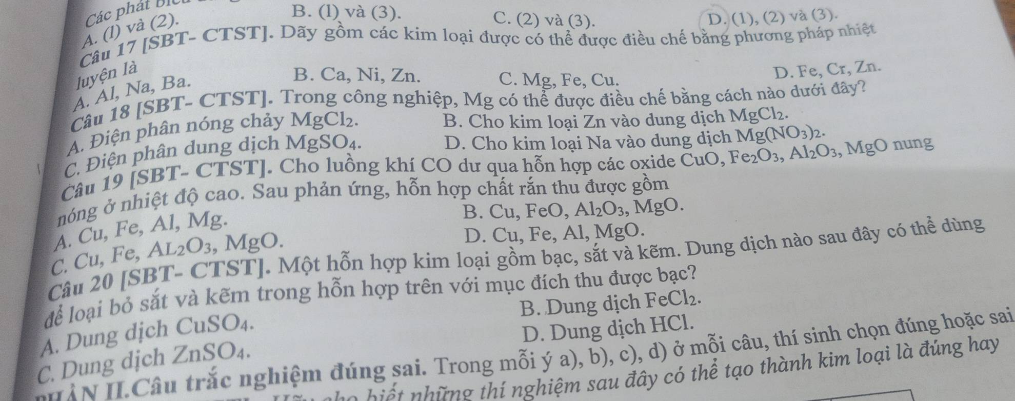 Các phát bic
A. (l) và (2).
B. (l) và (3). C. (2) và (3). D. (1), (2) và (3).
Câu 17 [SBT- CTST]. Dãy gồm các kim loại được có thể được điều chế bằng phương pháp nhiệt
luyện là
A. Al, Na, Ba.
B. Ca, Ni, Zn. C. Mg, Fe, Cu.
D. Fe, Cr, Zn.
Câu 18 [SBT- CTST]. Trong công nghiệp, Mg có thể được điều chế bằng cách nào dưới đây?
A. Điện phân nóng chảy MgCl₂.
B. Cho kim loại Zn vào dung dịch MgCl_2.
C. Điện phân dung dịch MgSO₄.
D. Cho kim loại Na vào dung dịch Mg (NO_3)_2.
Câu 19 [SBT- CTST]. Cho luồng khí CO dư qua hỗn hợp các oxide CuO,Fe_2O_3,Al_2O_3 , MgO nung
nóng ở nhiệt độ cao. Sau phản ứng, hỗn hợp chất rắn thu được gồm
A. Cu, Fe, Al, Mg.
B.
D. Cu, Fe, Al, MgO.
C. Cu, Fe, AL2O₃, MgO. Cu,F eO, Al_2O_3 , MgO.
Câu 20 [SBT- CTST]. Một hỗn hợp kim loại gồm bạc, sắt và kẽm. Dung dịch nào sau đây có thể dùng
dể loại bỏ sắt và kẽm trong hỗn hợp trên với mục đích thu được bạc?
B. Dung dịch FeCl_2.
A. Dung dịch CuSO₄.
C. Dung dịch ZnSO₄. D. Dung dịch HCl.
IN II.Câu trắc nghiệm đúng sai. Trong mỗi ý a), b), c), d) ở mỗi câu, thí sinh chọn đúng hoặc sai
o h i ế  nhữ ng thí nghiệm sau đây có thể tạo thành kim loại là đúng hay