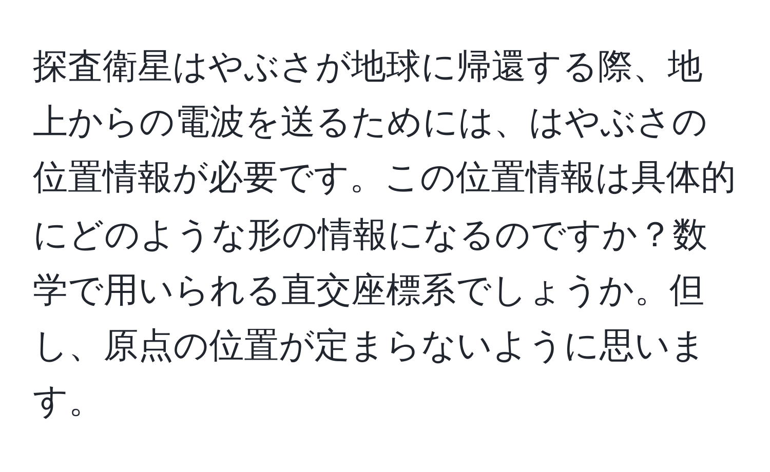 探査衛星はやぶさが地球に帰還する際、地上からの電波を送るためには、はやぶさの位置情報が必要です。この位置情報は具体的にどのような形の情報になるのですか？数学で用いられる直交座標系でしょうか。但し、原点の位置が定まらないように思います。