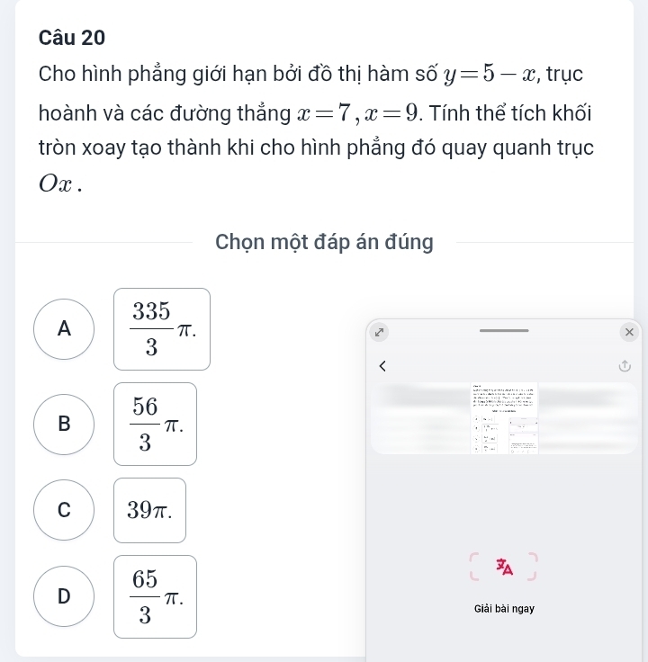 Cho hình phẳng giới hạn bởi đồ thị hàm số y=5-x , trục
hoành và các đường thẳng x=7, x=9. Tính thể tích khối
tròn xoay tạo thành khi cho hình phẳng đó quay quanh trục
Ox.
Chọn một đáp án đúng
A  335/3 π.
B  56/3 π. 

::“ : 
' 1^(th), t
、  (5-1)/4 =p.  dy/x =4
C 39π.
D  65/3 π. 
Giải bài ngay