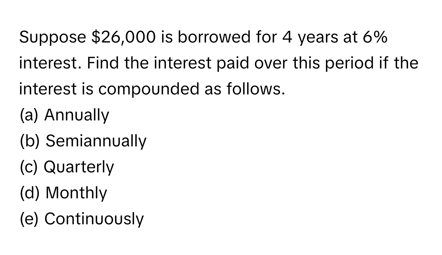 Suppose $26,000 is borrowed for 4 years at 6% interest. Find the interest paid over this period if the interest is compounded as follows.

(a) Annually
(b) Semiannually
(c) Quarterly
(d) Monthly
(e) Continuously