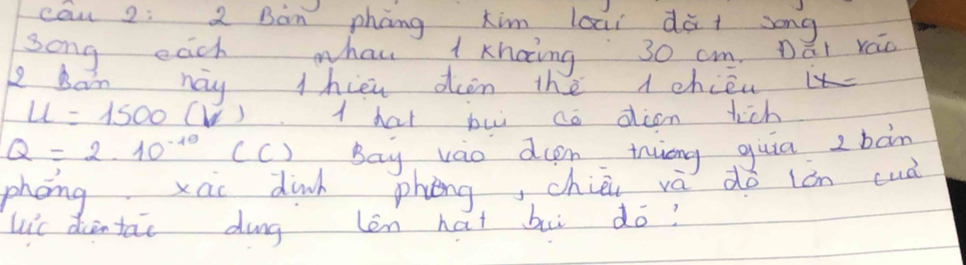 cān 2: 2 Bàn phāng kim loai dà+ song 
song each whan 1 Khaing 30 cm. Dái ráo 
p ban nay thien dien the 1 chiéuit
u=1500(V) 1 hat pui ao dian tich
Q=2.10^(-10) (C) Bay váo den inuong guia z bàn 
phong xao dinh phèng, chiè và do lán cuà 
Lic diintai dung len hat bui do?