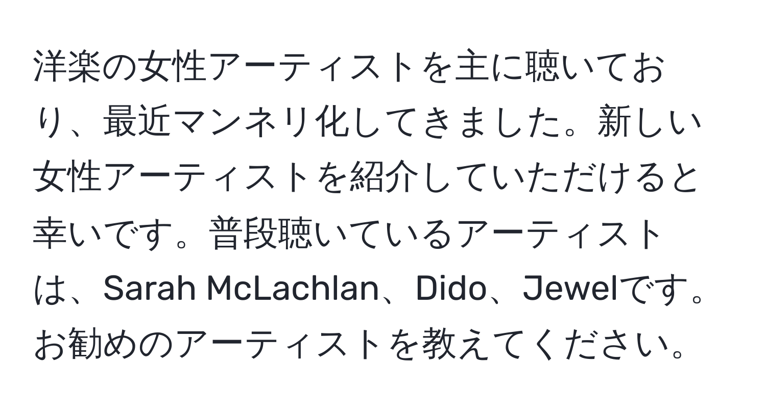 洋楽の女性アーティストを主に聴いており、最近マンネリ化してきました。新しい女性アーティストを紹介していただけると幸いです。普段聴いているアーティストは、Sarah McLachlan、Dido、Jewelです。お勧めのアーティストを教えてください。