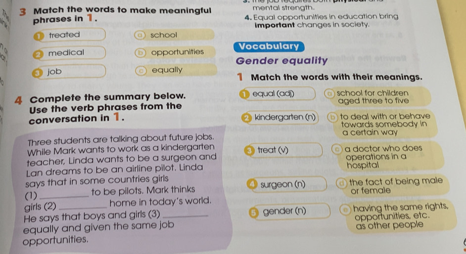 Match the words to make meaningful mental strength.
2 phrases in 1 . 4. Equal opportunities in education bring 
important changes in society. 
D treated ) school 
medical opportunities Vocabulary 
Gender equality 
job equally 
1 Match the words with their meanings. 
4 Complete the summary below. equal (adj) )school for children 
aged three to five 
Use the verb phrases from the 
conversation in 1. 2 kindergarten (n) b) to deal with or behave 
towards somebody in 
a certain way 
Three students are talking about future jobs. 
While Mark wants to work as a kindergarten 
teacher, Linda wants to be a surgeon and treat (v) a a doctor who does 
operations in a 
Lan dreams to be an airline pilot. Linda hospital 
says that in some countries girls 
(1) _to be pilots. Mark thinks surgeon (n) d) the fact of being male 
or female 
girls (2) home in today's world. 
He says that boys and girls (3) gender (n) having the same rights, 
equally and given the same job opportunities, etc. 
opportunities. as other people