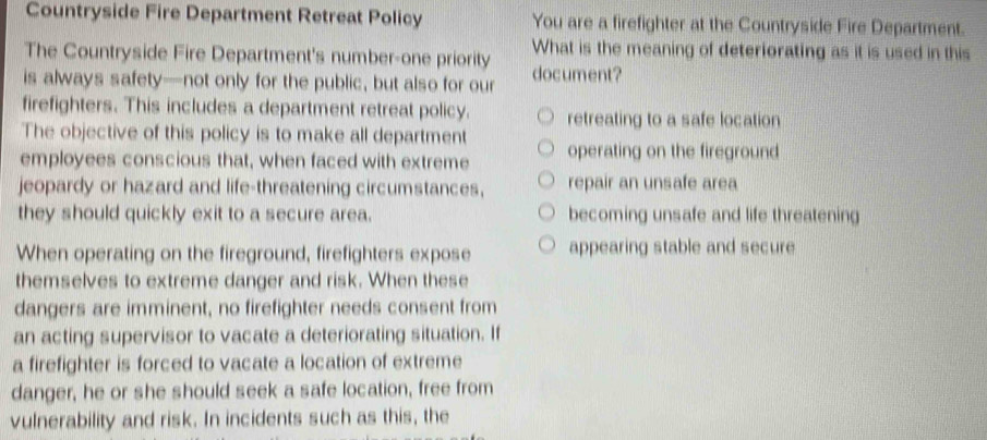 Countryside Fire Department Retreat Policy You are a firefighter at the Countryside Fire Department.
The Countryside Fire Department's number-one priority What is the meaning of deteriorating as it is used in this
is always safety—not only for the public, but also for our document?
firefighters. This includes a department retreat policy. retreating to a safe location
The objective of this policy is to make all department
employees conscious that, when faced with extreme operating on the fireground
jeopardy or hazard and life-threatening circumstances, repair an unsafe area
they should quickly exit to a secure area. becoming unsafe and life threatening
When operating on the fireground, firefighters expose appearing stable and secure
themselves to extreme danger and risk. When these
dangers are imminent, no firefighter needs consent from
an acting supervisor to vacate a deteriorating situation. If
a firefighter is forced to vacate a location of extreme
danger, he or she should seek a safe location, free from
vulnerability and risk. In incidents such as this, the