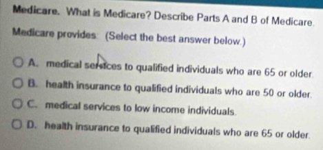 Medicare. What is Medicare? Describe Parts A and B of Medicare.
Medicare provides: (Select the best answer below.)
A. medical sereices to qualified individuals who are 65 or older.
B. health insurance to qualified individuals who are 50 or older.
C. medical services to low income individuals
D. health insurance to qualified individuals who are 65 or older.