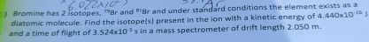 ) Bromine has 2 isotopes, 'Br and "'Br and under standard conditions the element exists as a 
diatomic molecule. Find the isotope(s) present in the ion with a kinetic energy of 4.440* 10^(15)
and a time of flight of 3.524* 10^(-5) s in a mass spectrometer of drift length 2.050 m.