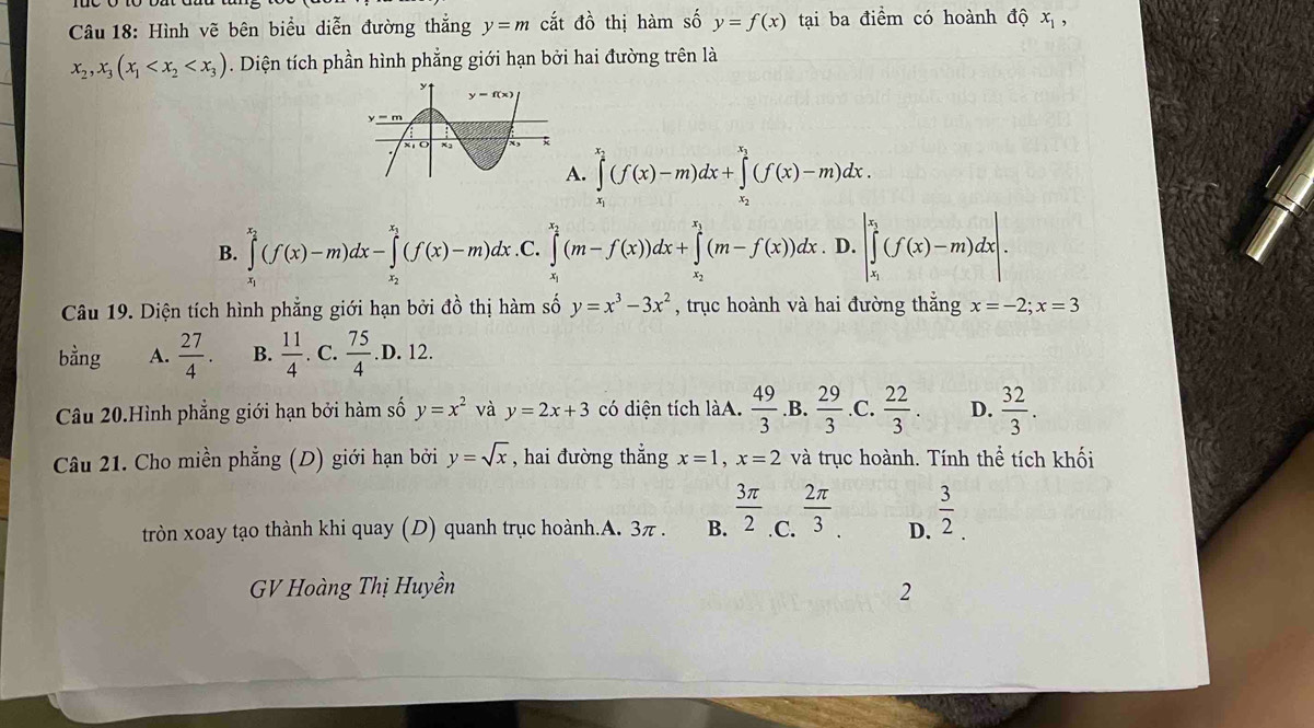 Hình vẽ bên biểu diễn đường thắng y=m cắt do thị hàm số y=f(x) tại ba điểm có hoành độ x_1,
x_2,x_3(x_1 . Diện tích phần hình phẳng giới hạn bởi hai đường trên là
A. ∈tlimits _x_1^x_2(f(x)-m)dx+∈tlimits _x_2^x_1(f(x)-m)dx.
B. ∈tlimits _x_1^x_2(f(x)-m)dx-∈tlimits _x_2^x_1(f(x)-m)dx .C. ∈tlimits _x^((x_2))(m-f(x))dx+∈tlimits _x_1^x_2(m-f(x))dx. D. |∈tlimits _x_1^x_1(f(x)-m)dx|.
Câu 19. Diện tích hình phẳng giới hạn bởi đồ thị hàm số y=x^3-3x^2 , trục hoành và hai đường thắng x=-2;x=3
bằng A.  27/4 . B.  11/4 . C.  75/4 .D. 12.
Câu 20.Hình phẳng giới hạn bởi hàm số y=x^2 và y=2x+3 có diện tích làA.  49/3  .B.  29/3  .C.  22/3 . D.  32/3 .
Câu 21. Cho miền phẳng (D) giới hạn bởi y=sqrt(x) , hai đường thẳng x=1,x=2 và trục hoành. Tính thể tích khối
tròn xoay tạo thành khi quay (D) quanh trục hoành.A. 3π . B.  3π /2 _ 2π /3  D.  3/2 .
GV Hoàng Thị Huyền
2