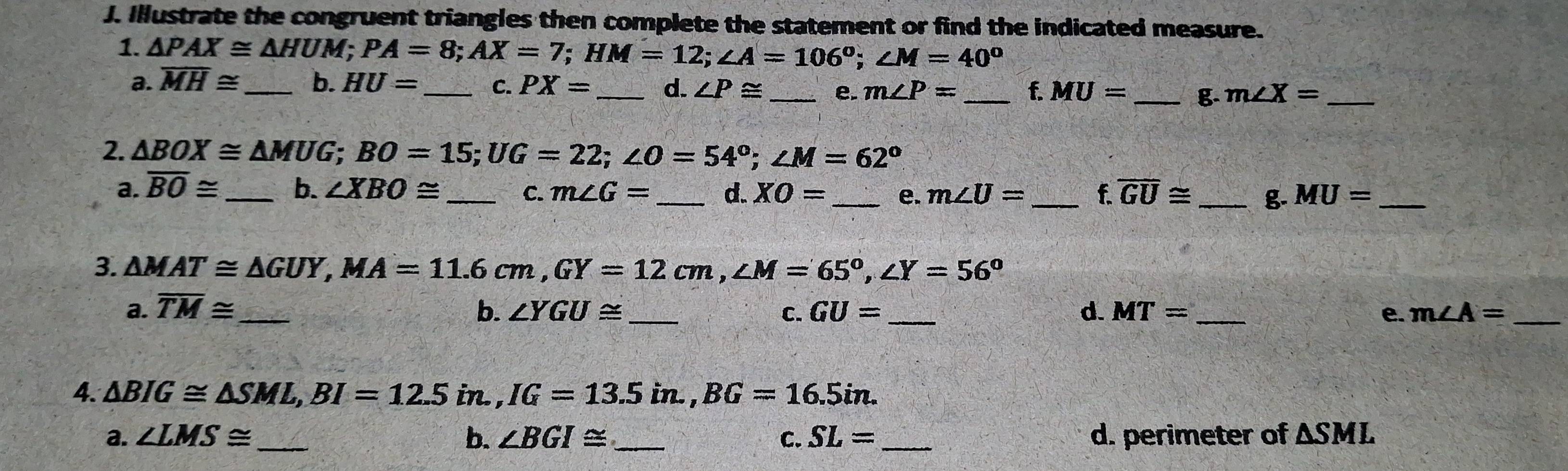 Illustrate the congruent triangles then complete the statement or find the indicated measure. 
1. △ PAX≌ △ HUM; PA=8; AX=7; HM=12; ∠ A=106°; ∠ M=40°
a. overline MH≌ _ b. HU= _C. PX= _d. ∠ P≌ _e. m∠ P= _f. MU= _g. m∠ X= _ 
2. △ BOX≌ △ MUG; BO=15; UG=22; ∠ O=54°; ∠ M=62°
a. overline BO≌ _b. ∠ XBO≌ _C. m∠ G= _d. XO= _e. m∠ U= _f overline GU≌ _g- MU= _ 
3. △ MAT≌ △ GUY, MA=11.6cm, GY=12cm, ∠ M=65°, ∠ Y=56°
a. overline TM≌ _ b. ∠ YGU≌ C. GU= _d. MT= _e. m∠ A= _ 
4. △ BIG≌ △ SML, BI=12.5in., IG=13.5in., BG=16.5in. 
a. ∠ LMS≌ _b. ∠ BGI≌ _ C. SL= _ d. perimeter of △ SML