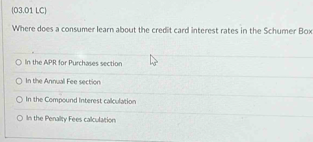 (03.01 LC)
Where does a consumer learn about the credit card interest rates in the Schumer Box
In the APR for Purchases section
In the Annual Fee section
In the Compound Interest calculation
In the Penalty Fees calculation