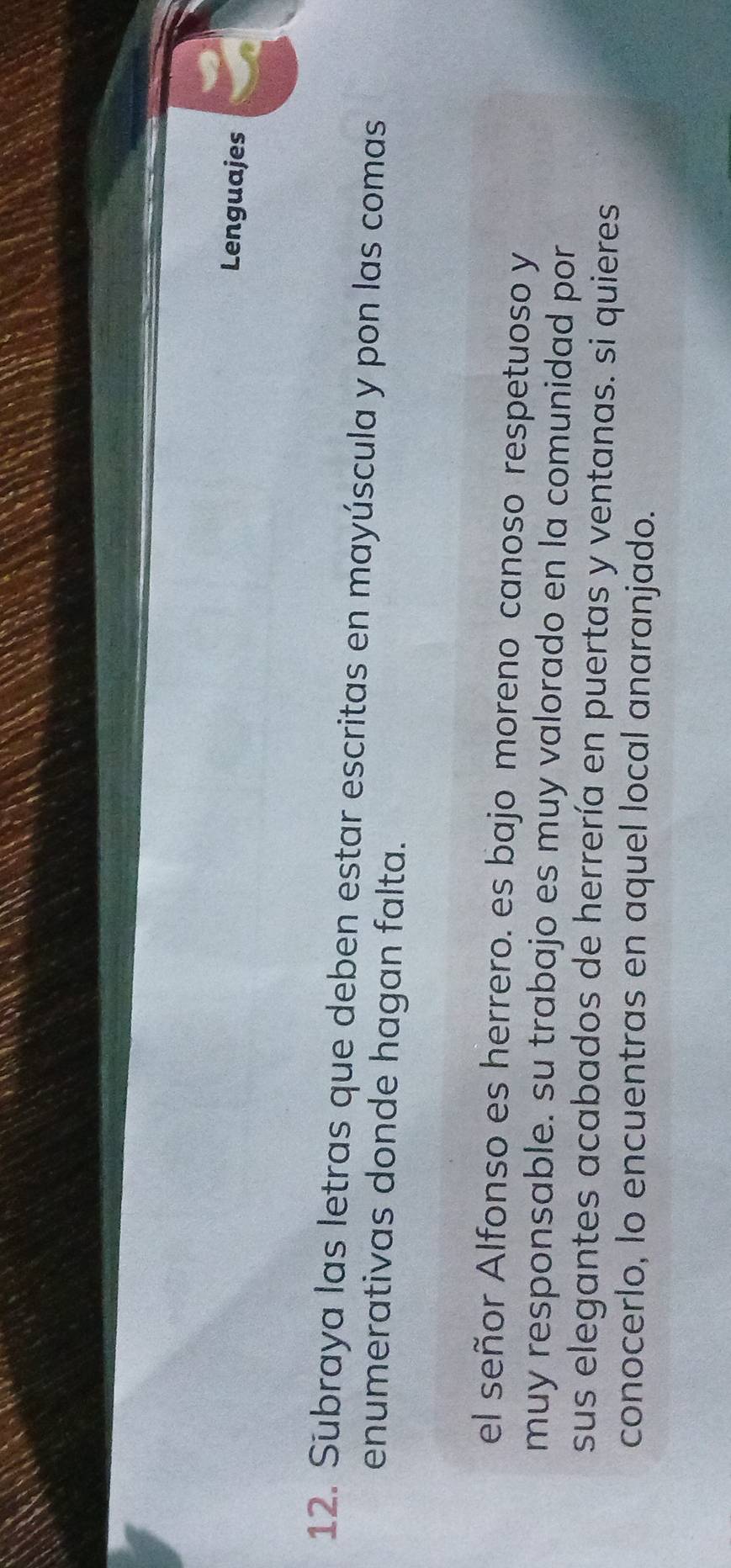 Lenguajes 
12. Subraya las letras que deben estar escritas en mayúscula y pon las comas 
enumerativas donde hagan falta. 
el señor Alfonso es herrero. es bajo moreno canoso respetuoso y 
muy responsable. su trabajo es muy valorado en la comunidad por 
sus elegantes acabados de herrería en puertas y ventanas. si quieres 
conocerlo, lo encuentras en aquel local anaranjado.