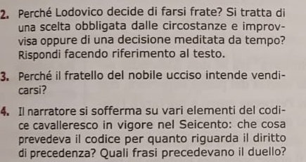 Perché Lodovico decide di farsi frate? Si tratta di 
una scelta obbligata dalle circostanze e improv- 
visa oppure di una decisione meditata da tempo? 
Rispondi facendo riferimento al testo. 
3. Perché il fratello del nobile ucciso intende vendi- 
carsi? 
4. Il narratore si sofferma su vari elementi del codi- 
ce cavalleresco in vigore nel Seicento: che cosa 
prevedeva il codice per quanto riguarda il diritto 
di precedenza? Quali frasi precedevano il duello?