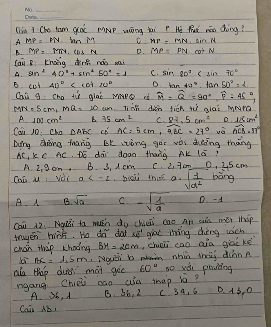 (ai 1 Cho tam già MNp vuóng tai P Hē tuì náo dhìng?
A MP=PN· tan M
C MP=MN· sin N
B. MP=MN· cos N D. MP=PNcot N
lai 8:Khāng dìnB náo sai
A. sin^240°+sin^250°=1 C. sin 80°
B cut 40° D. tan 40°· tan 50°=1
Cai g Cho tù giac MApǒ ¢ó widehat M=widehat Q=90°,widehat P=45°,
MN=5cm,MQ=10cm Tinn dién ticR tù glac MNPQ
A.100cm^2 B75cm^2 C. 8-1,5cm^2 D. 125cm^2
Cai 10: Cho △ ABC co AC=5cm,widehat ABC=27° vè widehat ACB=37°
Dung duòing thang BK (zòng gòc vèi duèng thāng
AC, k E AC. Dó dai doan thang AK lā?
A 2、 9 cm, B. 3, I cm C. 2, 7 cm 0. 25 cm
Caā M : Vèi a , bièū thuā a· sqrt(frac 1)a^2 bāng
A B. sqrt(a) C -sqrt(frac 1)a D. -1
Cai 12. Nguǒi ta muáh do chien cao AH aià mór thap
truyen hiàB. Ho do dài kē giat thng dìng cách
chan thap khoong BH=20m , chien cao aia giac ke
lai BC=1.5m Nguái  nhin thai dinn A
aa thap dusi mot goc 60° s0 vài phvóng
ngang Chiei cao aia thap 1ó?
A. 36, 1 B. 36, 2 C. 34, 6 0. 13, 0
Cai B