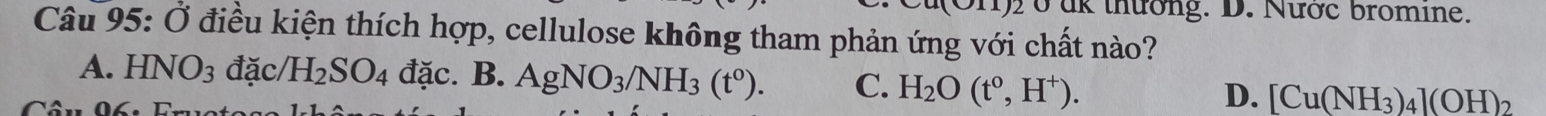 1)2 ở ak thường. D. Nước bromine.
Câu 95: Ở điều kiện thích hợp, cellulose không tham phản ứng với chất nào?
A. HNO_3 đặc/ H_2SO_4dac.B. AgNO_3/NH_3(t^0). C. H_2O(t^0,H^+). D. [Cu(NH_3)_4](OH)_2
