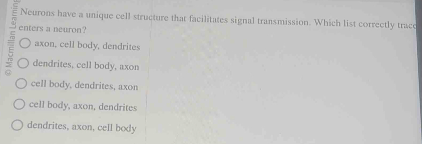 Neurons have a unique cell structure that facilitates signal transmission. Which list correctly trace
enters a neuron?
E axon, cell body, dendrites
dendrites, cell body, axon
a
cell body, dendrites, axon
cell body, axon, dendrites
dendrites, axon, cell body