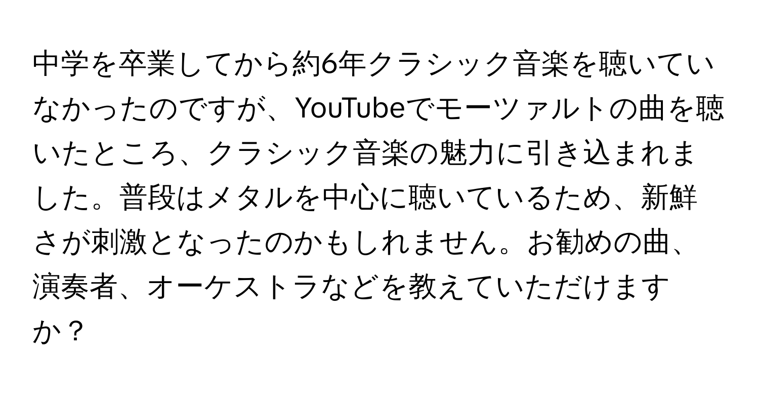 中学を卒業してから約6年クラシック音楽を聴いていなかったのですが、YouTubeでモーツァルトの曲を聴いたところ、クラシック音楽の魅力に引き込まれました。普段はメタルを中心に聴いているため、新鮮さが刺激となったのかもしれません。お勧めの曲、演奏者、オーケストラなどを教えていただけますか？