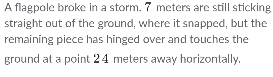 A flagpole broke in a storm. 7 meters are still sticking 
straight out of the ground, where it snapped, but the 
remaining piece has hinged over and touches the 
ground at a point 2 4 meters away horizontally.