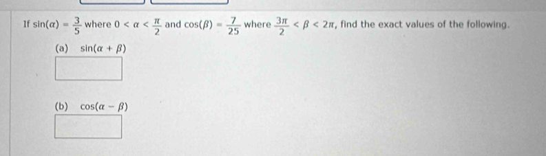 1f sin (alpha )= 3/5  where 0 and cos (beta )= 7/25  where  3π /2  <2π , find the exact values of the following. 
(a) sin (alpha +beta )
(b) cos (alpha -beta )