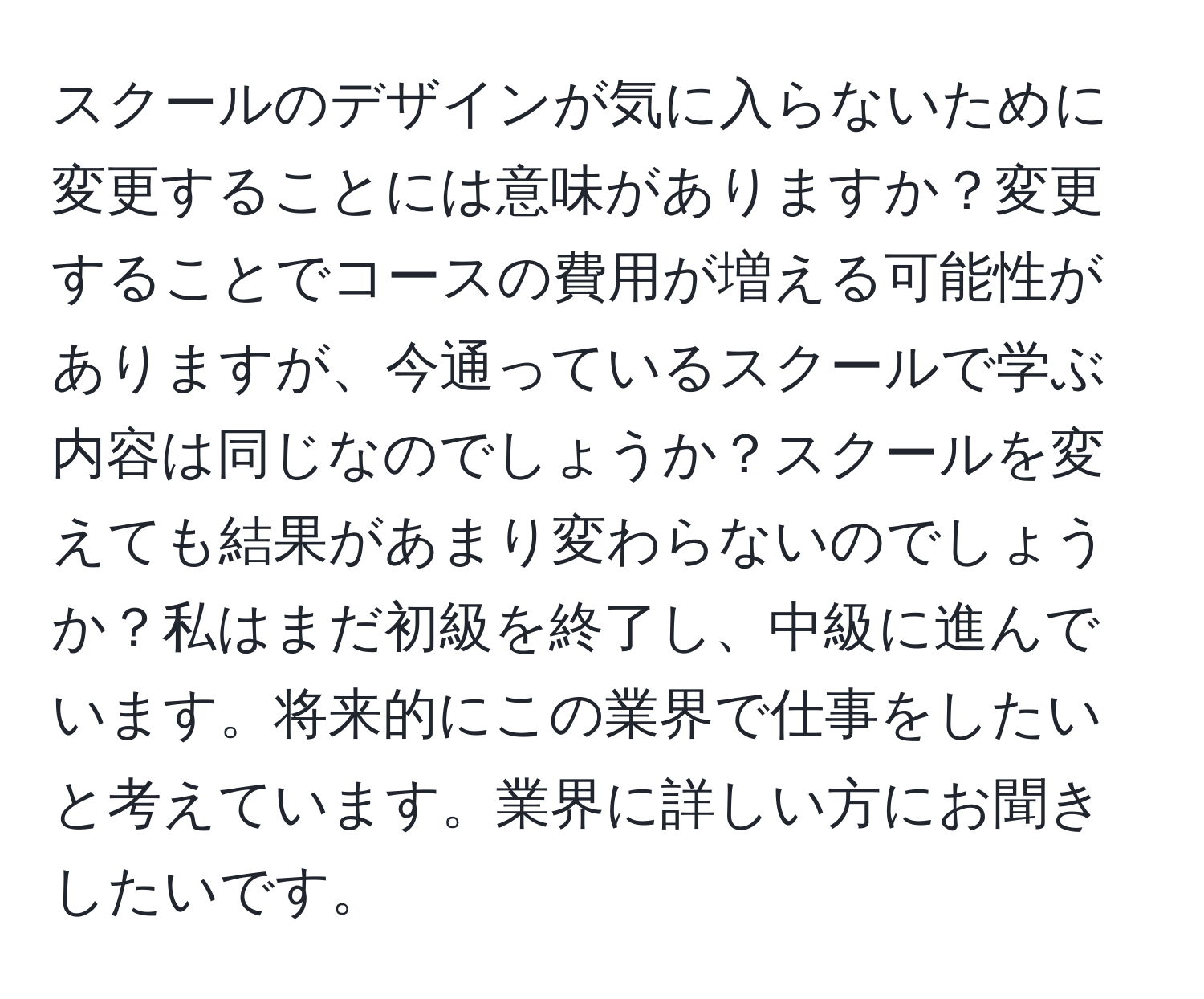 スクールのデザインが気に入らないために変更することには意味がありますか？変更することでコースの費用が増える可能性がありますが、今通っているスクールで学ぶ内容は同じなのでしょうか？スクールを変えても結果があまり変わらないのでしょうか？私はまだ初級を終了し、中級に進んでいます。将来的にこの業界で仕事をしたいと考えています。業界に詳しい方にお聞きしたいです。