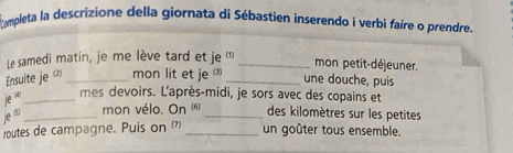 ampleta la descrizione della giornata di Sébastien inserendo i verbi faire o prendre. 
Le samedi matin, je me lève tard et je '_ 
mon petit-déjeuner. 
Ensuite je _mon lit et je _une douche, puis
je^((4)) _ mes devoirs. L'après-midi, je sors avec des copains et 
e^0 _mon vélo. On (6) _des kilomètres sur les petites 
routes de campagne. Puis on 7 _un goûter tous ensemble.