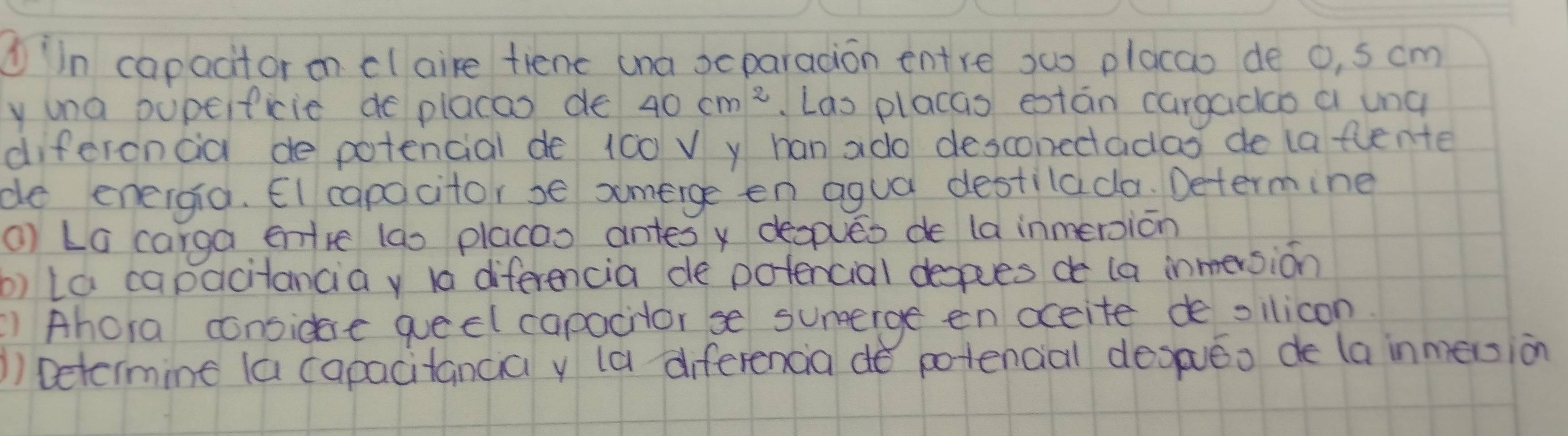 ①in capacitor on claire tienc ana scparadion entre suo placao de o, s cm
y una bupeificie de placas de 40cm^2 Las placas están cargacao a ung 
diferoncia de potencial de 100 V y han ado desconedadas de (a flente 
de eneigia. EI capocitor se smerge en agua destilada. Determine 
() La carga entre (ao placao antes x degpues de la inmeroion 
b) la capacitancia y la diferencia de potencial depes de (a inmersion 
) Ahora considre queel capacilor se sunerge en accite de ollicon 
)) Detcimine (a capacitancia y (a diferencia do potencial despueo de la inmersion