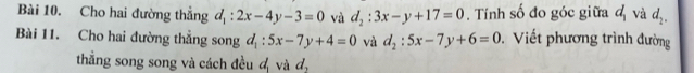 Cho hai đường thắng d_1:2x-4y-3=0 và d_2:3x-y+17=0. Tính số đo góc giữa d_1 và d_2. 
Bài 11. Cho hai đường thẳng song d_1:5x-7y+4=0 và d_2:5x-7y+6=0 Viết phương trình đường 
thẳng song song và cách đều đ và d_2