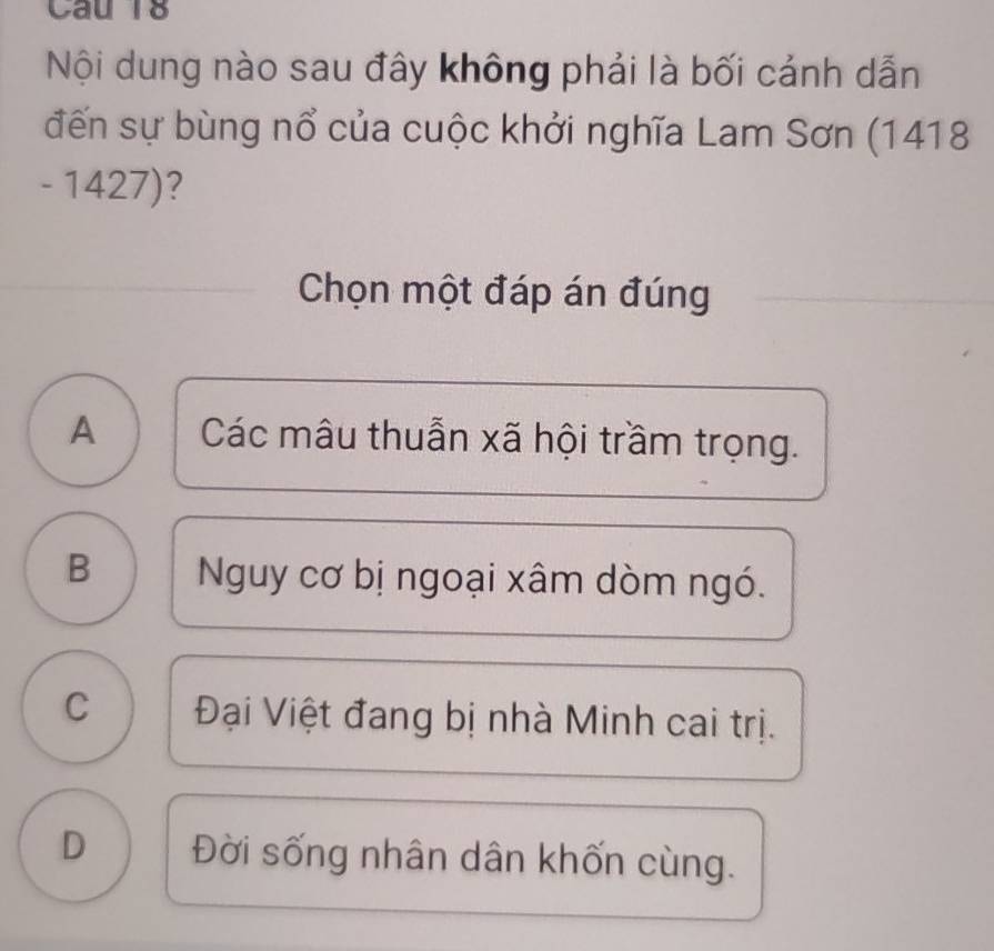 Nội dung nào sau đây không phải là bối cảnh dẫn
đến sự bùng nổ của cuộc khởi nghĩa Lam Sơn (1418
- 1427)?
Chọn một đáp án đúng
A Các mâu thuẫn xã hội trầm trọng.
B Nguy cơ bị ngoại xâm dòm ngó.
C Đại Việt đang bị nhà Minh cai trị.
D Đời sống nhân dân khốn cùng.