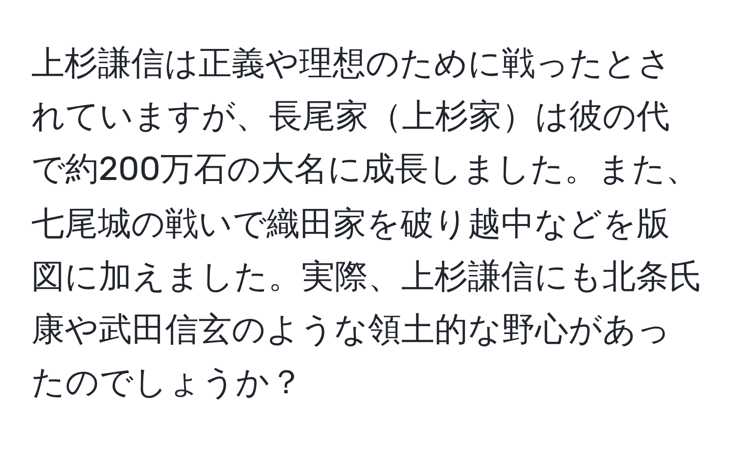 上杉謙信は正義や理想のために戦ったとされていますが、長尾家上杉家は彼の代で約200万石の大名に成長しました。また、七尾城の戦いで織田家を破り越中などを版図に加えました。実際、上杉謙信にも北条氏康や武田信玄のような領土的な野心があったのでしょうか？