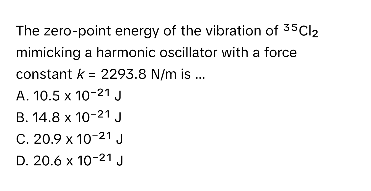 The zero-point energy of the vibration of ³⁵Cl₂ mimicking a harmonic oscillator with a force constant *k* = 2293.8 N/m is ...

A. 10.5 x 10⁻²¹ J
B. 14.8 x 10⁻²¹ J
C. 20.9 x 10⁻²¹ J
D. 20.6 x 10⁻²¹ J