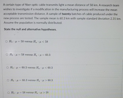 A certain type of fiber optic cable transmits light a mean distance of 58 km. A research team
wishes to investigate if a modifcation in the manufacturing process will increase the mean
acceptable transmission distance. A sample of twenty batches of cable produced under the
new process are tested. The sample mean is 60.3 km with sample standard deviation 2.31 km.
Assume the population is normally distributed.
State the null and alternative hypotheses.
H_0:mu =58 versus H_a:mu <58</tex>
H_0:mu =58 versus H_a:mu =60.3
H_0:mu =60.3 versus H_a:mu <60.3
H_0:mu =60.3 versus H_a:mu >60.3
H_0:mu =58 versus H_a:mu >58