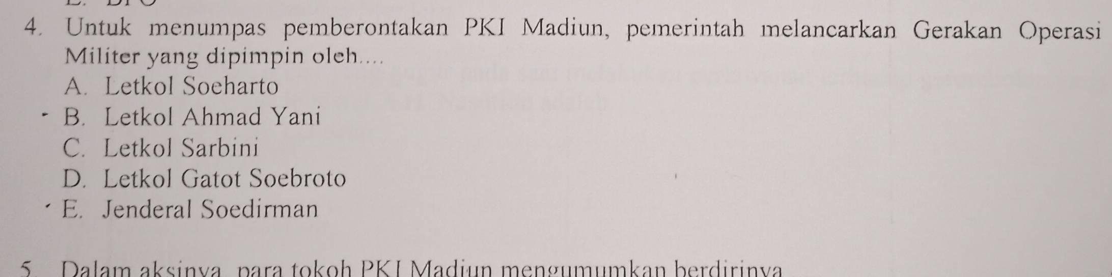 Untuk menumpas pemberontakan PKI Madiun, pemerintah melancarkan Gerakan Operasi
Militer yang dipimpin oleh....
A. Letkol Soeharto
B. Letkol Ahmad Yani
C. Letkol Sarbini
D. Letkol Gatot Soebroto
E. Jenderal Soedirman
5 Dalam aksinva, para tokoh PKI Madiun mengumumkan berdirinva