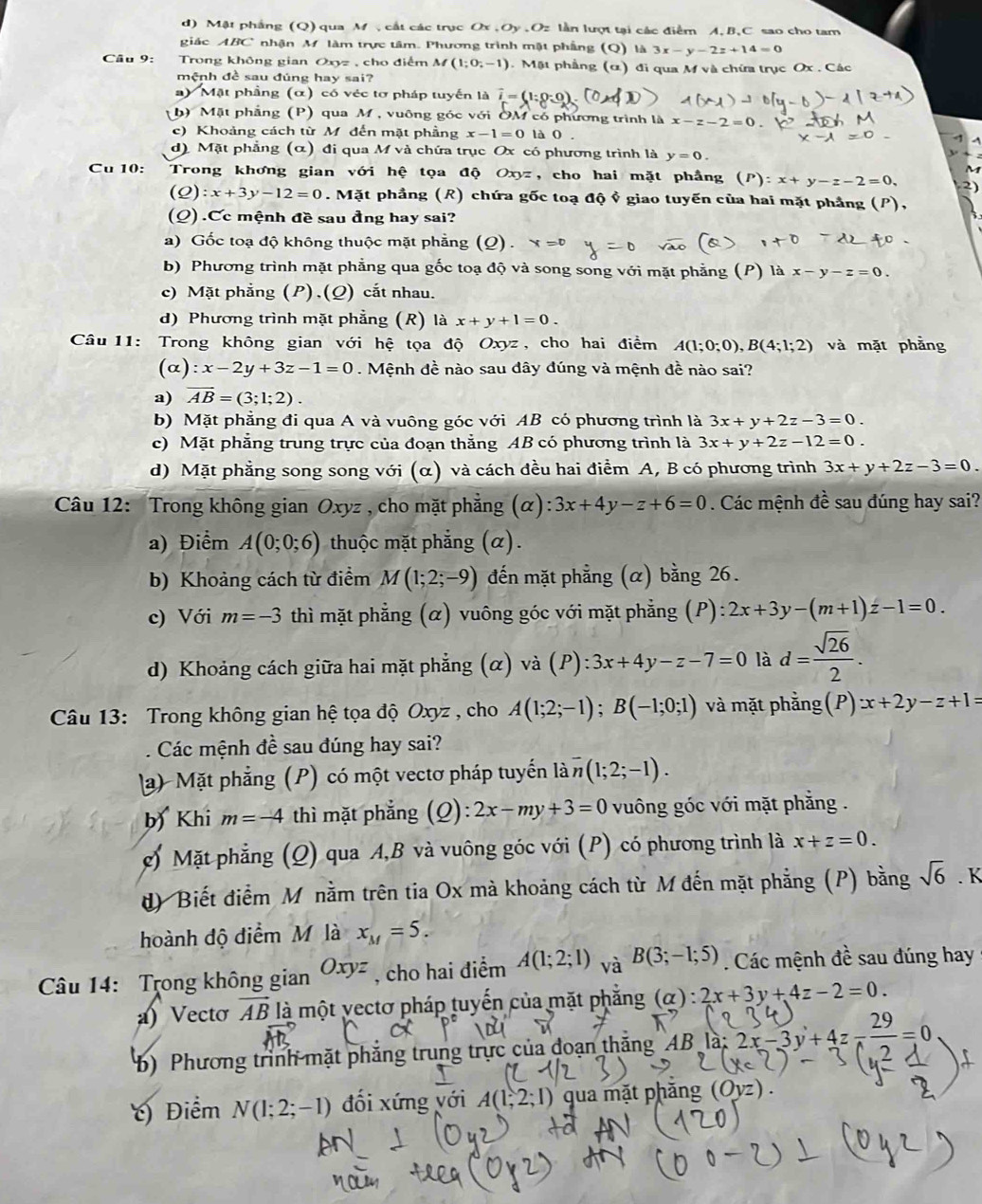 d)  M ật phầng (Q) qua M   cất các trục Ox,Oy,O lần lượt tại các điểm A,B,C sao cho tam
giác ABC nhận M. làm trực tâm. Phương trình mật phẳng (Q) là 3x-y-2z+14=0
Câu 9: Trong không gian Oxyz , cho điểm M (1;0;-1). Mặt phẳng (α) đi qua M và chứa trục Ox . Các
mệnh đề sau đúng hay sai?
) Mặt phầng (α) có véc tơ pháp tuyến là overline i=(1:0:0
h) Mặt phẳng (P) qua M , vuông góc với OM có phương trình là x-z-2=0
c) Khoảng cách từ M đến mặt phầng x-1=0 là 0 .
d) Mặt phẳng (α) đi qua M và chứa trục Ox có phương trình là y=0.
Cu 10: Trong khơng gian với hệ tọa độ Oxyz , cho hai mặt phầng (P):x+y-z-2=0.
(Q):x+3y-12=0. Mặt phẳng (R) chứa gốc toạ độ ỷ giao tuyến của hai mặt phẳng 
(Q) .Cc mệnh đề sau đng hay sai?
a) Gốc toạ độ không thuộc mặt phẳng (Q) . x=0
b) Phương trình mặt phẳng qua gốc toạ độ và song song với mặt phẳng (P) là x-y-z=0.
c) Mặt phẳng (P),(Q) cắt nhau.
d) Phương trình mặt phẳng (R) là x+y+1=0.
Câu 11: Trong không gian với hệ tọa độ Oxyz , cho hai điểm A(1;0;0),B(4;1;2) và mặt phằng
(o ) :x-2y+3z-1=0. Mệnh đề nào sau đây đúng và mệnh đề nào sai?
a) overline AB=(3;1;2).
b) Mặt phẳng đi qua A và vuông góc với AB có phương trình là 3x+y+2z-3=0.
c) Mặt phẳng trung trực của đoạn thẳng AB có phương trình là 3x+y+2z-12=0.
d) Mặt phẳng song song với (α) và cách đều hai điểm A, B có phương trình 3x+y+2z-3=0.
Câu 12: Trong không gian Oxyz , cho mặt phẳng (alpha ):3x+4y-z+6=0. Các mệnh đề sau đúng hay sai?
a) Điểm A(0;0;6) thuộc mặt phẳng (α).
b) Khoảng cách từ điểm M(1;2;-9) đến mặt phẳng (α) bằng 26.
c) Với m=-3 thì mặt phẳng (α) vuông góc với mặt phẳng (P): 2x+3y-(m+1)z-1=0.
d) Khoảng cách giữa hai mặt phẳng (α) vdot a(P):3x+4y-z-7=0 là d= sqrt(26)/2 .
Câu 13: Trong không gian hệ tọa độ Oxyz , cho A(1;2;-1);B(-1;0;1) và mặt phằng(P) x+2y-z+1=
Các mệnh đề sau đúng hay sai?
a) Mặt phẳng (P) có một vectơ pháp tuyến là overline n(1;2;-1).
b) Khi m=-4 thì mặt phẳng (Q):2x-my+3=0 vuông góc với mặt phẳng .
g) Mặt phẳng (Q) qua A,B và vuông góc với (P) có phương trình là x+z=0.
d) Biết điểm Mô nằm trên tia Ox mà khoảng cách từ M đến mặt phẳng (P) bằng sqrt(6)· K
hoành độ điểm M là x_M=5.
Câu 14: Trong không gian Oxyz , cho hai điểm A(1;2;1) vaB(3;-1;5). Các mệnh đề sau đúng hay
a) Vecto vector AB là một vectơ pháp tuyến của mặt phẳng (alpha ):2x+3y+4z-2=0.
b) Phương trình mặt phẳng trung trực của đoạn thăng AB à: 2x-3y+4z-frac 29=0
) Điểm N(1;2;-1) đối xứng với A(1,2;1) qua mặt phăng (Ovz)