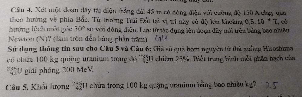 Xét một đoạn dây tải điện thẳng dài 45 m có dòng điện với cường độ 150 A chạy qua 
theo hướng về phía Bắc. Từ trường Trái Đất tại vị trí này có độ lớn khoảng 0,5.10^(-4)T , có 
hướng lệch một góc 30° so với dòng điện. Lực từ tác dụng lên đoạn dây nói trên bằng bao nhiêu 
Newton (N)? (làm tròn đến hàng phần trăm) 
Sử dụng thông tin sau cho Câu 5 và Câu 6: Giả sử quả bom nguyên tử thả xuống Hiroshima 
có chứa 100 kg quặng uranium trong đó chiếm 25%. Biết trung bình mỗi phân hạch của _(92)^(235)U
235 *U giải phóng 200 MeV. 
92 
Câu 5. Khối lượng _(92)^(235)U chứa trong 100 kg quặng uranium bằng bao nhiêu kg?