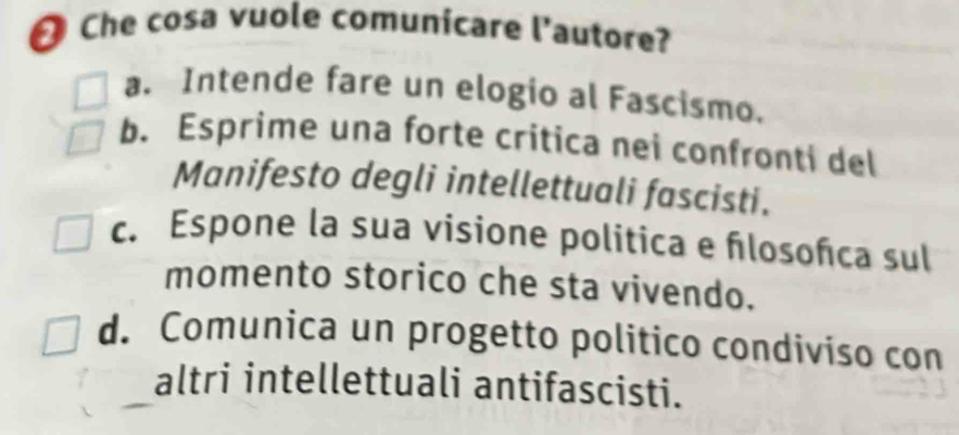 Che cosa vuole comunicare l'autore?
a. Intende fare un elogio al Fascismo.
b. Esprime una forte critica nei confronti del
Manifesto degli intellettuali fascisti.
c. Espone la sua visione politica e flosoñca sul
momento storico che sta vivendo.
d. Comunica un progetto politico condiviso con
altri intellettuali antifascisti.